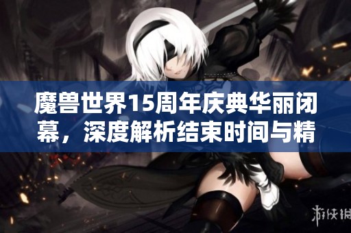 魔兽世界15周年庆典华丽闭幕，深度解析结束时间与精彩瞬间