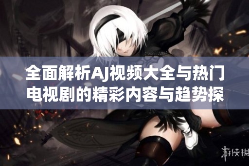 全面解析AJ视频大全与热门电视剧的精彩内容与趋势探讨