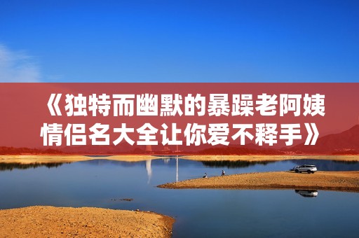《独特而幽默的暴躁老阿姨情侣名大全让你爱不释手》