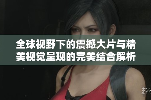 全球视野下的震撼大片与精美视觉呈现的完美结合解析