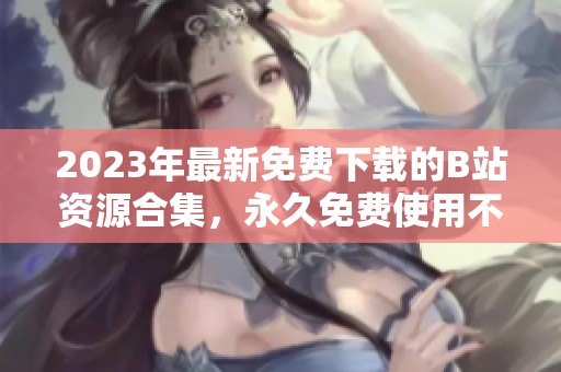 2023年最新免费下载的B站资源合集，永久免费使用不收费