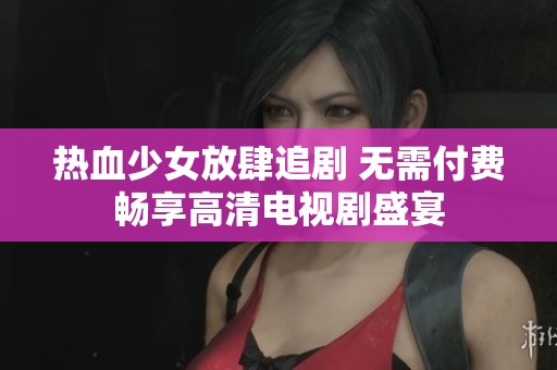热血少女放肆追剧 无需付费畅享高清电视剧盛宴