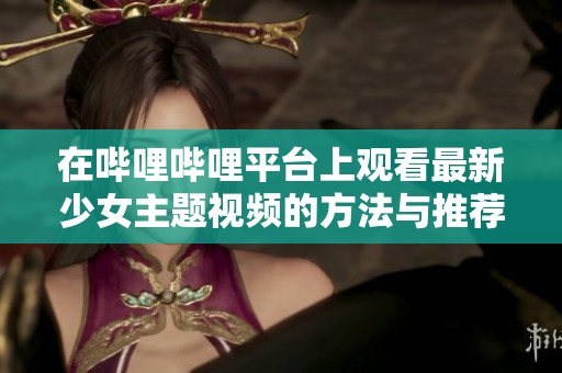 在哔哩哔哩平台上观看最新少女主题视频的方法与推荐