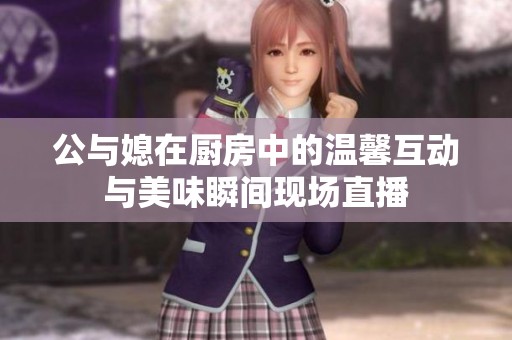 公与媳在厨房中的温馨互动与美味瞬间现场直播