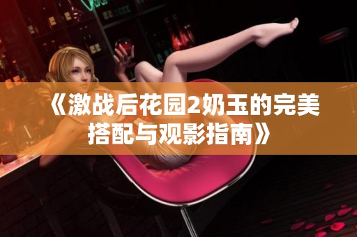 《激战后花园2奶玉的完美搭配与观影指南》