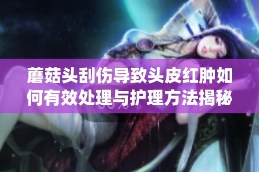 蘑菇头刮伤导致头皮红肿如何有效处理与护理方法揭秘(1)