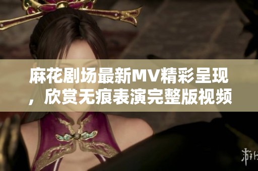 麻花剧场最新MV精彩呈现，欣赏无痕表演完整版视频免费观看