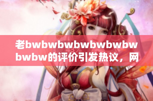 老bwbwbwbwbwbwbwbwbw的评价引发热议，网友纷纷发表看法分享体验