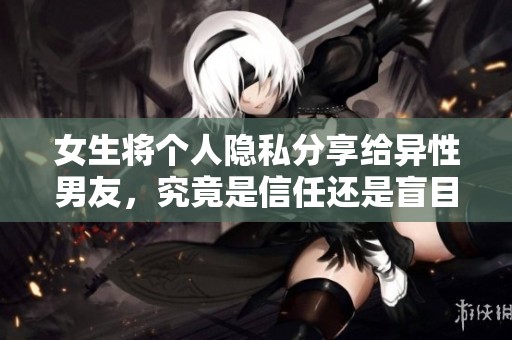 女生将个人隐私分享给异性男友，究竟是信任还是盲目行为