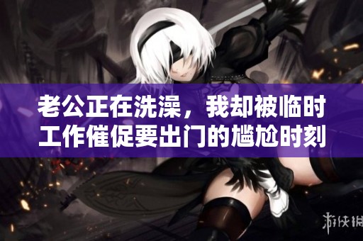 老公正在洗澡，我却被临时工作催促要出门的尴尬时刻