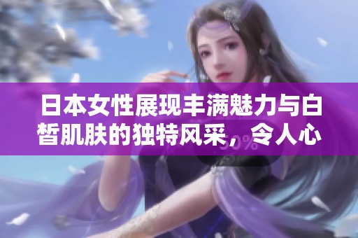 日本女性展现丰满魅力与白皙肌肤的独特风采，令人心动不已