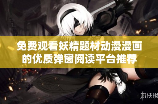 免费观看妖精题材动漫漫画的优质弹窗阅读平台推荐