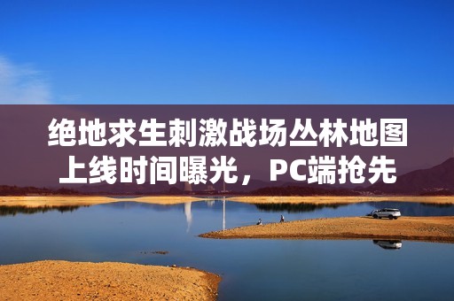 绝地求生刺激战场丛林地图上线时间曝光，PC端抢先体验引期待