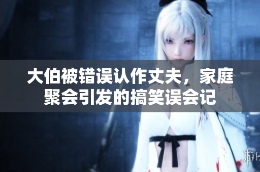 大伯被错误认作丈夫，家庭聚会引发的搞笑误会记
