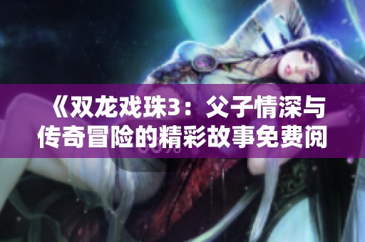 《双龙戏珠3：父子情深与传奇冒险的精彩故事免费阅读》