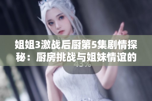 姐姐3激战后厨第5集剧情探秘：厨房挑战与姐妹情谊的交织故事
