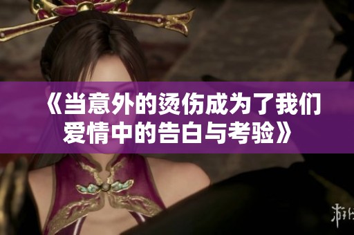 《当意外的烫伤成为了我们爱情中的告白与考验》