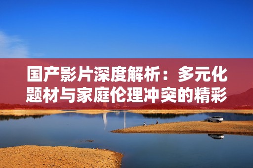 国产影片深度解析：多元化题材与家庭伦理冲突的精彩呈现