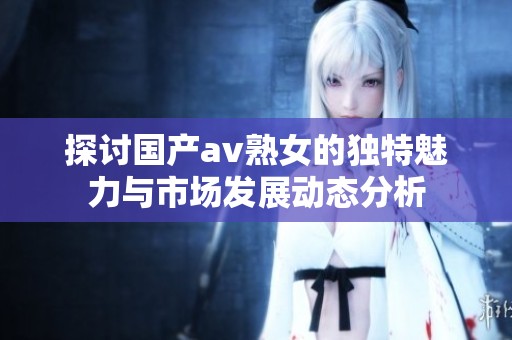 探讨国产av熟女的独特魅力与市场发展动态分析