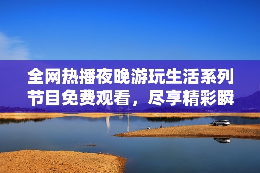 全网热播夜晚游玩生活系列节目免费观看，尽享精彩瞬间与乐趣体验