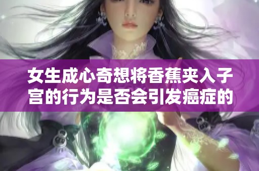 女生成心奇想将香蕉夹入子宫的行为是否会引发癌症的风险分析