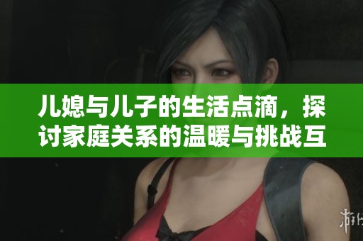 儿媳与儿子的生活点滴，探讨家庭关系的温暖与挑战互动