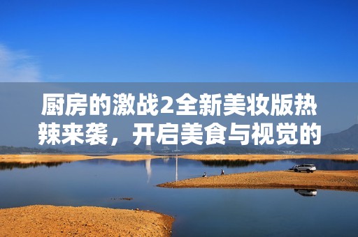 厨房的激战2全新美妆版热辣来袭，开启美食与视觉的双重盛宴