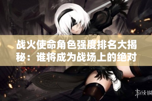 战火使命角色强度排名大揭秘：谁将成为战场上的绝对强者