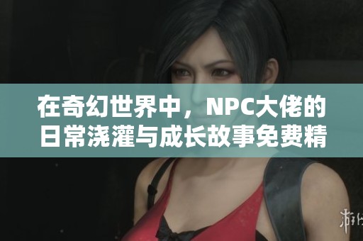 在奇幻世界中，NPC大佬的日常浇灌与成长故事免费精彩呈现