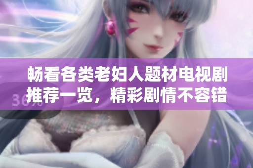 畅看各类老妇人题材电视剧推荐一览，精彩剧情不容错过