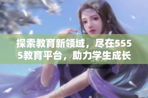 探索教育新领域，尽在5555教育平台，助力学生成长与发展