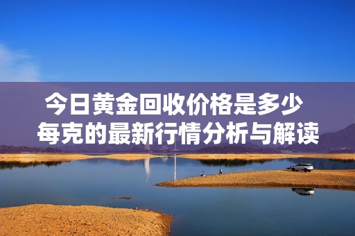 今日黄金回收价格是多少 每克的最新行情分析与解读