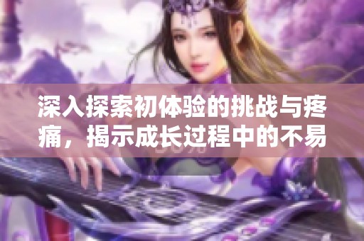 深入探索初体验的挑战与疼痛，揭示成长过程中的不易与坚韧
