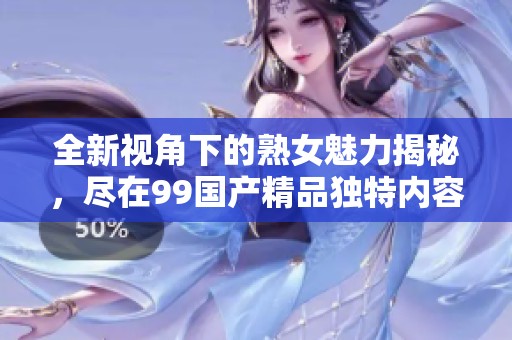 全新视角下的熟女魅力揭秘，尽在99国产精品独特内容分享中