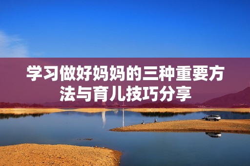 学习做好妈妈的三种重要方法与育儿技巧分享