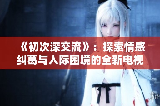 《初次深交流》：探索情感纠葛与人际困境的全新电视剧征程