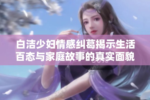 白洁少妇情感纠葛揭示生活百态与家庭故事的真实面貌