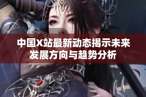 中国X站最新动态揭示未来发展方向与趋势分析