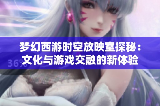 梦幻西游时空放映室探秘：文化与游戏交融的新体验