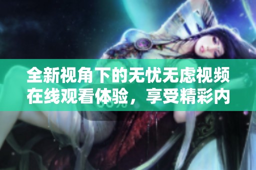 全新视角下的无忧无虑视频在线观看体验，享受精彩内容尽在眼前