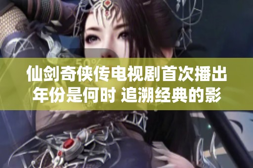仙剑奇侠传电视剧首次播出年份是何时 追溯经典的影视历史