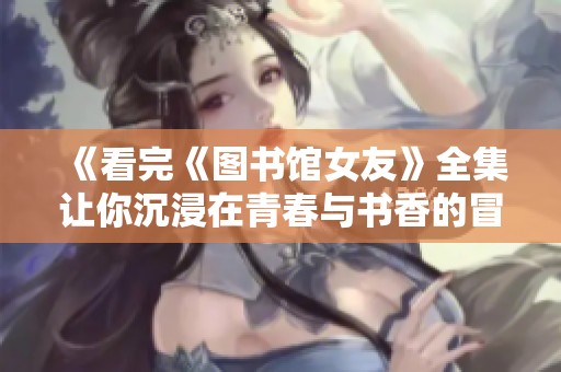 《看完《图书馆女友》全集让你沉浸在青春与书香的冒险之中》