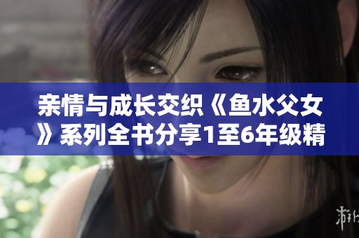 亲情与成长交织《鱼水父女》系列全书分享1至6年级精彩内容