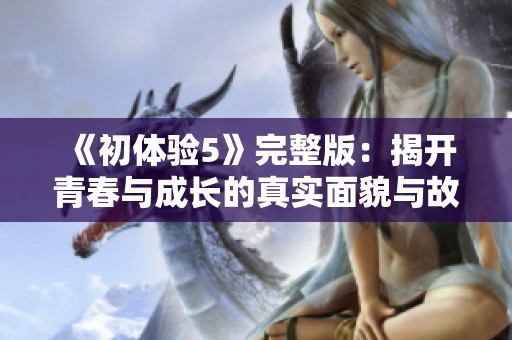 《初体验5》完整版：揭开青春与成长的真实面貌与故事分享