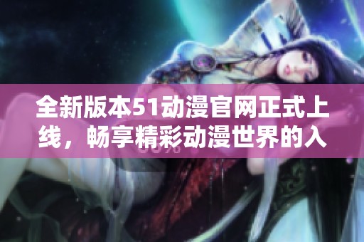 全新版本51动漫官网正式上线，畅享精彩动漫世界的入口指南