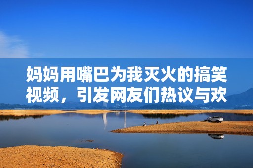 妈妈用嘴巴为我灭火的搞笑视频，引发网友们热议与欢笑