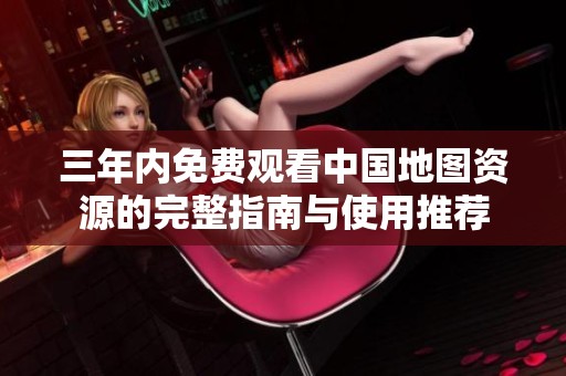 三年内免费观看中国地图资源的完整指南与使用推荐