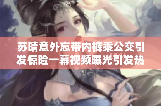 苏晴意外忘带内裤乘公交引发惊险一幕视频曝光引发热议