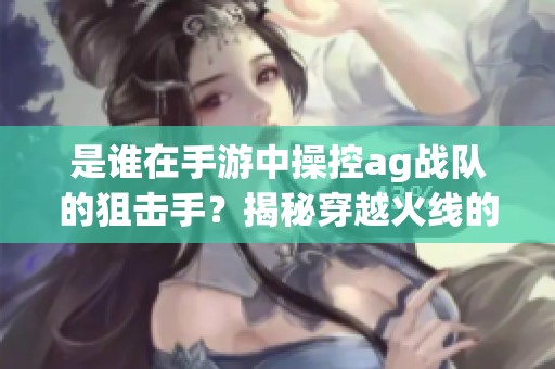 是谁在手游中操控ag战队的狙击手？揭秘穿越火线的巅峰对决