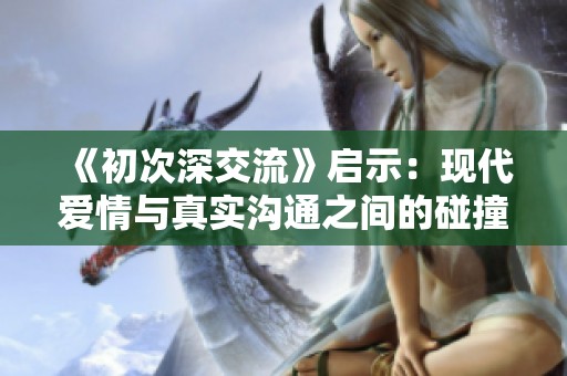 《初次深交流》启示：现代爱情与真实沟通之间的碰撞与思考
